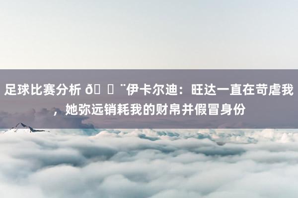 足球比赛分析 😨伊卡尔迪：旺达一直在苛虐我，她弥远销耗我的财帛并假冒身份