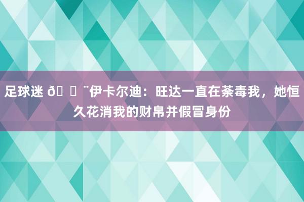 足球迷 😨伊卡尔迪：旺达一直在荼毒我，她恒久花消我的财帛并假冒身份