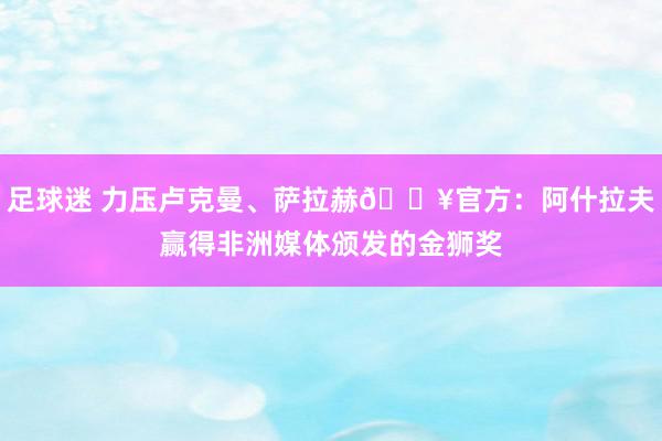 足球迷 力压卢克曼、萨拉赫🔥官方：阿什拉夫赢得非洲媒体颁发的金狮奖