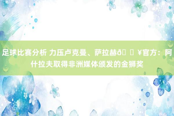 足球比赛分析 力压卢克曼、萨拉赫🔥官方：阿什拉夫取得非洲媒体颁发的金狮奖