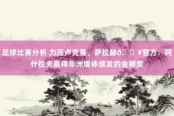 足球比赛分析 力压卢克曼、萨拉赫🔥官方：阿什拉夫赢得非洲媒体颁发的金狮奖