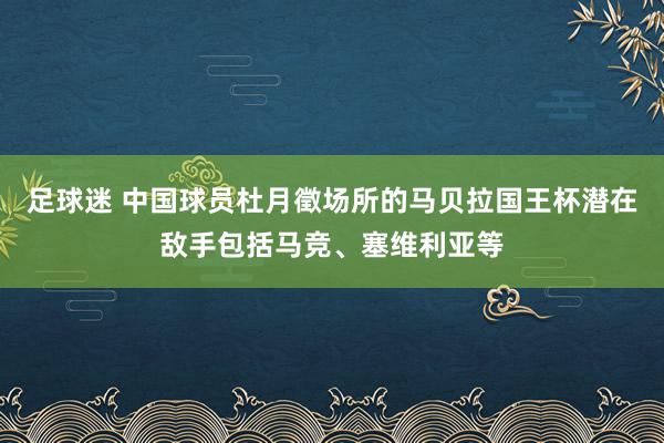 足球迷 中国球员杜月徵场所的马贝拉国王杯潜在敌手包括马竞、塞维利亚等