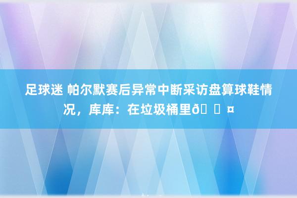 足球迷 帕尔默赛后异常中断采访盘算球鞋情况，库库：在垃圾桶里😤