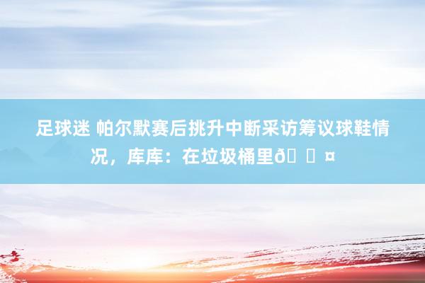 足球迷 帕尔默赛后挑升中断采访筹议球鞋情况，库库：在垃圾桶里😤