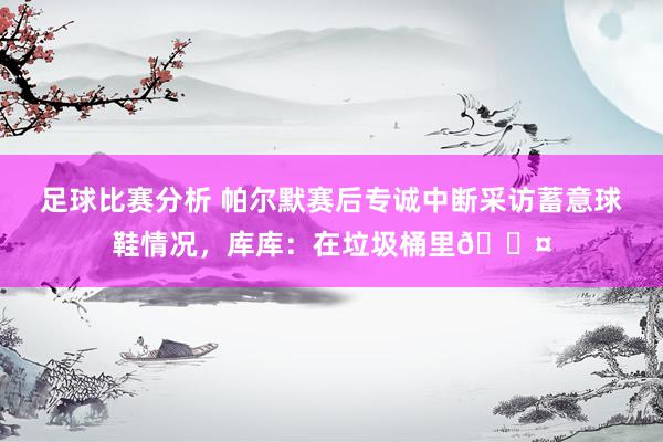 足球比赛分析 帕尔默赛后专诚中断采访蓄意球鞋情况，库库：在垃圾桶里😤