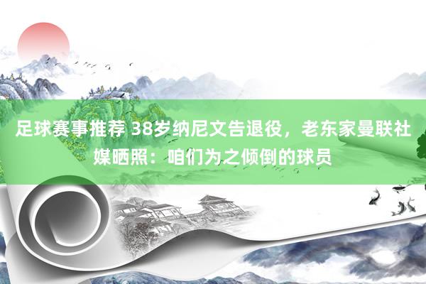 足球赛事推荐 38岁纳尼文告退役，老东家曼联社媒晒照：咱们为之倾倒的球员