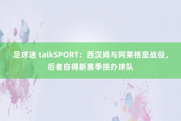 足球迷 talkSPORT：西汉姆与阿莱格里战役，后者自得新赛季接办球队