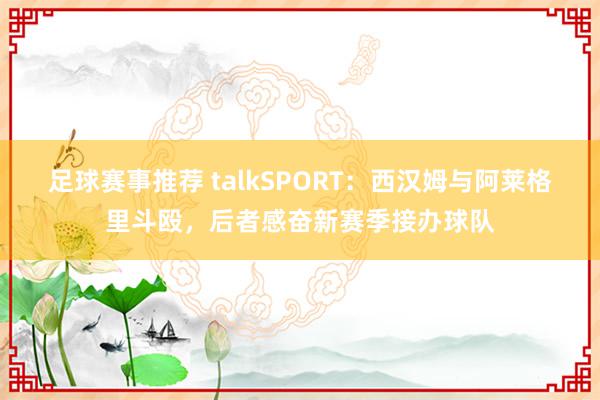 足球赛事推荐 talkSPORT：西汉姆与阿莱格里斗殴，后者感奋新赛季接办球队