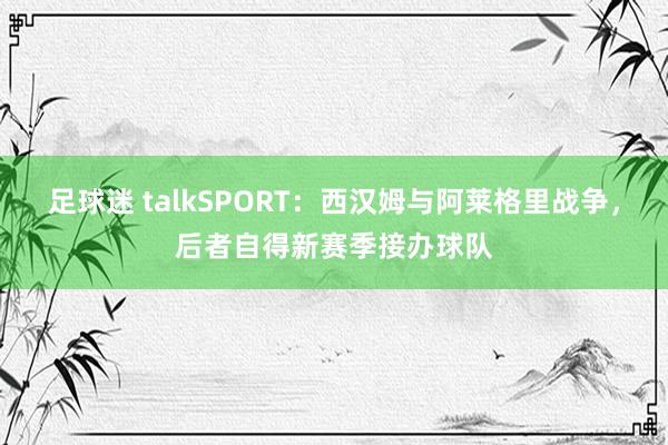 足球迷 talkSPORT：西汉姆与阿莱格里战争，后者自得新赛季接办球队