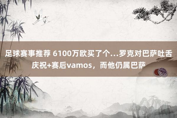 足球赛事推荐 6100万欧买了个…罗克对巴萨吐舌庆祝+赛后vamos，而他仍属巴萨