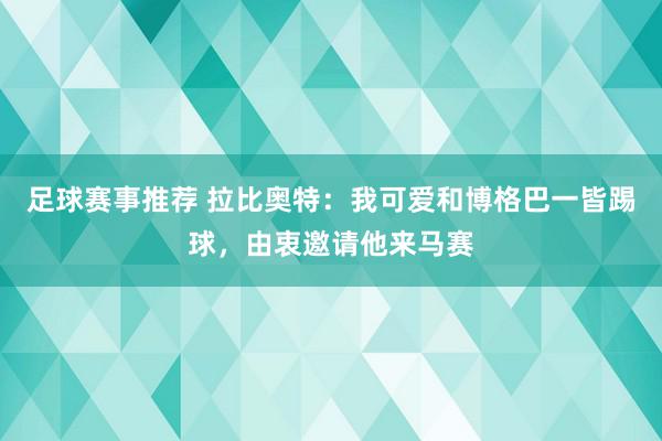 足球赛事推荐 拉比奥特：我可爱和博格巴一皆踢球，由衷邀请他来马赛