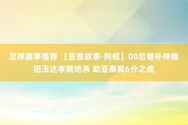 足球赛事推荐 【亚泰故事·同框】00后替补神锋田玉达孝顺绝杀 助亚泰赢6分之战