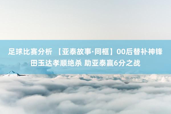 足球比赛分析 【亚泰故事·同框】00后替补神锋田玉达孝顺绝杀 助亚泰赢6分之战