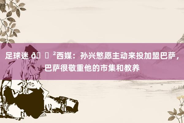 足球迷 😲西媒：孙兴慜愿主动来投加盟巴萨，巴萨很敬重他的市集和教养