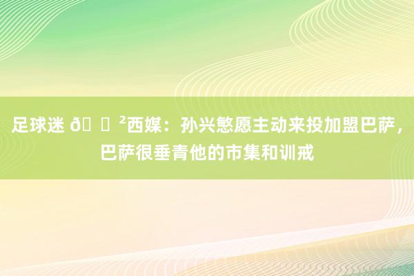 足球迷 😲西媒：孙兴慜愿主动来投加盟巴萨，巴萨很垂青他的市集和训戒