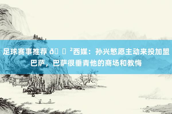 足球赛事推荐 😲西媒：孙兴慜愿主动来投加盟巴萨，巴萨很垂青他的商场和教悔