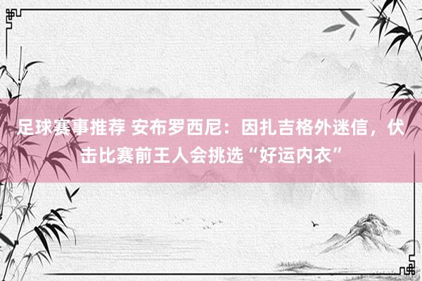 足球赛事推荐 安布罗西尼：因扎吉格外迷信，伏击比赛前王人会挑选“好运内衣”