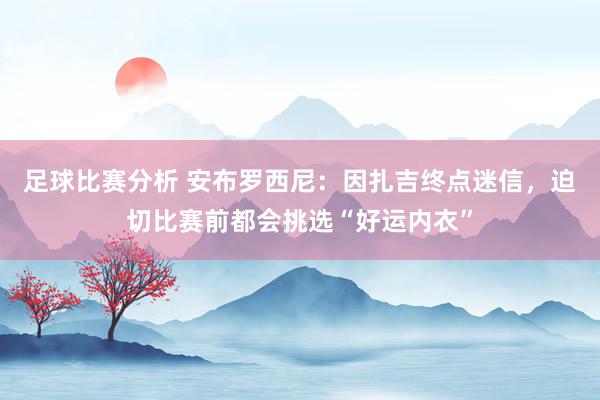 足球比赛分析 安布罗西尼：因扎吉终点迷信，迫切比赛前都会挑选“好运内衣”