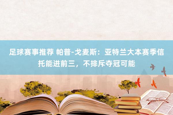 足球赛事推荐 帕普-戈麦斯：亚特兰大本赛季信托能进前三，不排斥夺冠可能