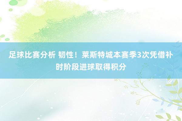 足球比赛分析 韧性！莱斯特城本赛季3次凭借补时阶段进球取得积分