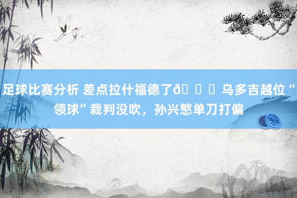 足球比赛分析 差点拉什福德了😅乌多吉越位“领球”裁判没吹，孙兴慜单刀打偏