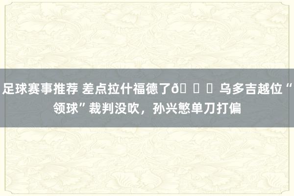 足球赛事推荐 差点拉什福德了😅乌多吉越位“领球”裁判没吹，孙兴慜单刀打偏