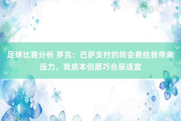 足球比赛分析 罗克：巴萨支付的转会费给我带来压力，我底本但愿巧合辰适宜