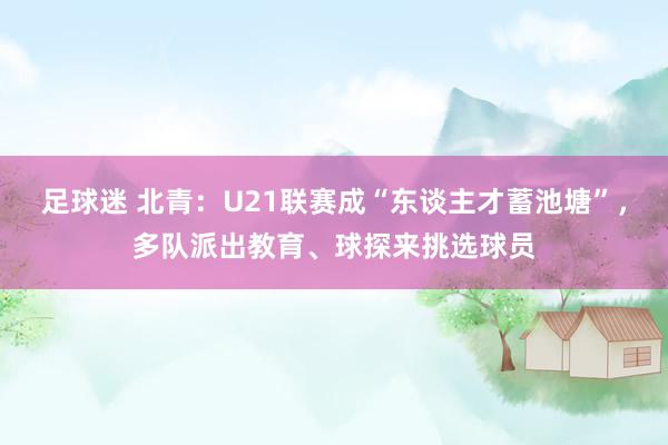 足球迷 北青：U21联赛成“东谈主才蓄池塘”，多队派出教育、球探来挑选球员