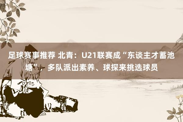 足球赛事推荐 北青：U21联赛成“东谈主才蓄池塘”，多队派出素养、球探来挑选球员