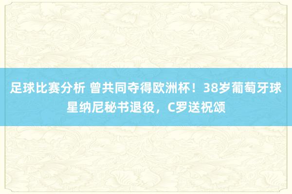 足球比赛分析 曾共同夺得欧洲杯！38岁葡萄牙球星纳尼秘书退役，C罗送祝颂