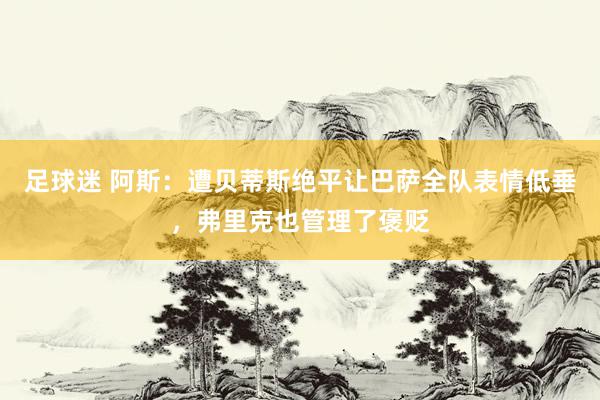 足球迷 阿斯：遭贝蒂斯绝平让巴萨全队表情低垂，弗里克也管理了褒贬