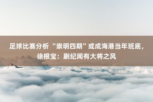 足球比赛分析 “崇明四期”或成海港当年班底，徐根宝：蒯纪闻有大将之风