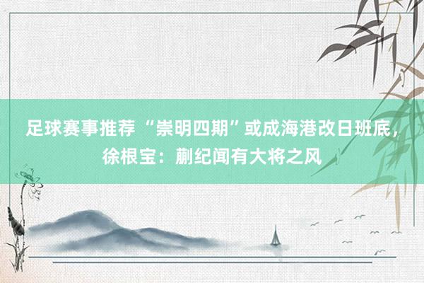 足球赛事推荐 “崇明四期”或成海港改日班底，徐根宝：蒯纪闻有大将之风