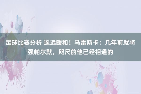 足球比赛分析 遥远暖和！马雷斯卡：几年前就将强帕尔默，咫尺的他已经相通的