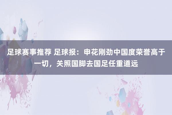 足球赛事推荐 足球报：申花刚劲中国度荣誉高于一切，关照国脚去国足任重道远