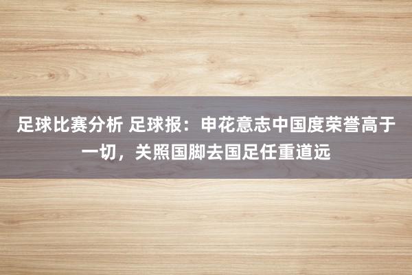 足球比赛分析 足球报：申花意志中国度荣誉高于一切，关照国脚去国足任重道远