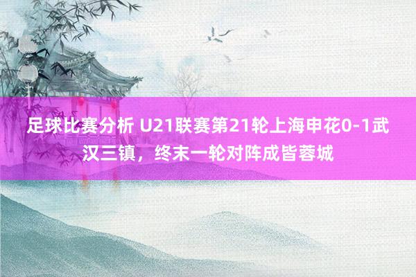 足球比赛分析 U21联赛第21轮上海申花0-1武汉三镇，终末一轮对阵成皆蓉城