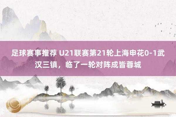 足球赛事推荐 U21联赛第21轮上海申花0-1武汉三镇，临了一轮对阵成皆蓉城