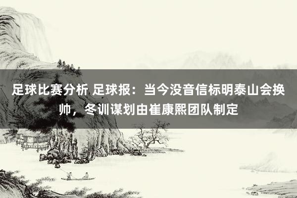 足球比赛分析 足球报：当今没音信标明泰山会换帅，冬训谋划由崔康熙团队制定