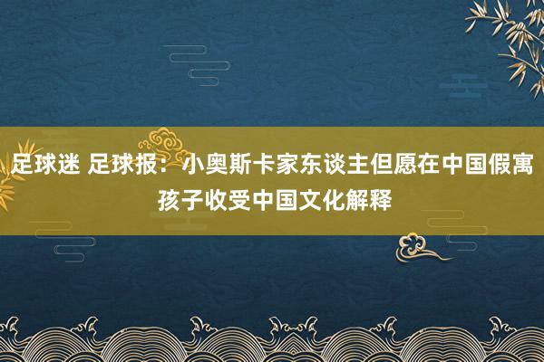 足球迷 足球报：小奥斯卡家东谈主但愿在中国假寓 孩子收受中国文化解释