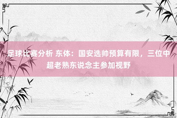 足球比赛分析 东体：国安选帅预算有限，三位中超老熟东说念主参加视野