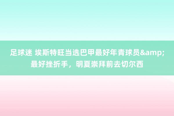 足球迷 埃斯特旺当选巴甲最好年青球员&最好挫折手，明夏崇拜前去切尔西