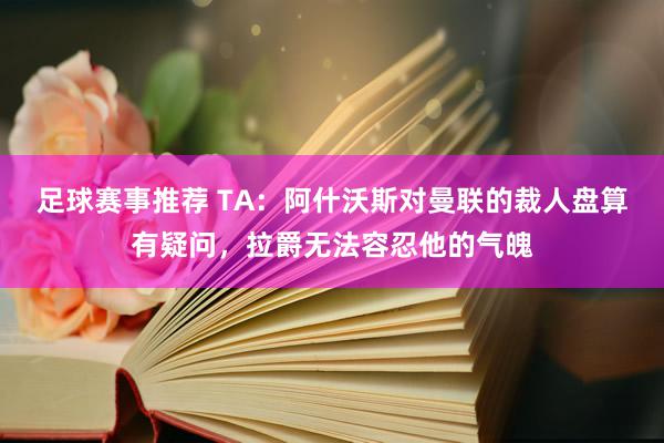 足球赛事推荐 TA：阿什沃斯对曼联的裁人盘算有疑问，拉爵无法容忍他的气魄