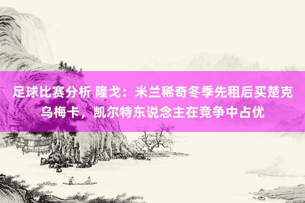 足球比赛分析 隆戈：米兰稀奇冬季先租后买楚克乌梅卡，凯尔特东说念主在竞争中占优