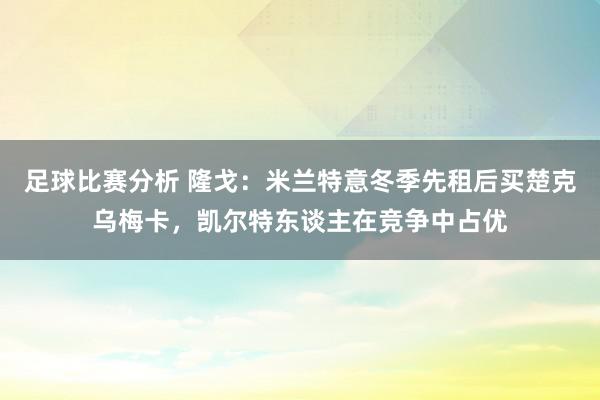 足球比赛分析 隆戈：米兰特意冬季先租后买楚克乌梅卡，凯尔特东谈主在竞争中占优