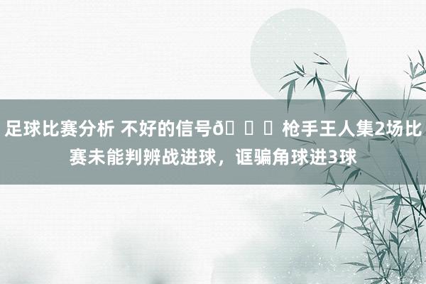 足球比赛分析 不好的信号😕枪手王人集2场比赛未能判辨战进球，诓骗角球进3球