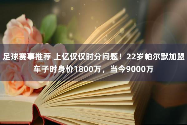 足球赛事推荐 上亿仅仅时分问题！22岁帕尔默加盟车子时身价1800万，当今9000万