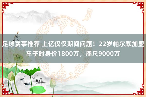 足球赛事推荐 上亿仅仅期间问题！22岁帕尔默加盟车子时身价1800万，咫尺9000万