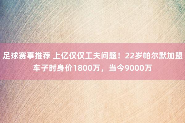 足球赛事推荐 上亿仅仅工夫问题！22岁帕尔默加盟车子时身价1800万，当今9000万