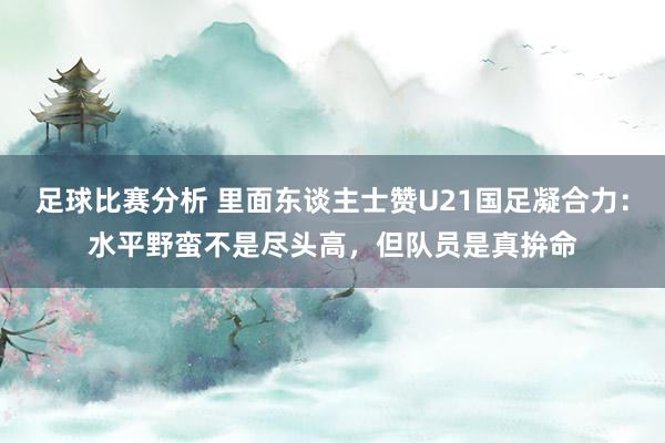 足球比赛分析 里面东谈主士赞U21国足凝合力：水平野蛮不是尽头高，但队员是真拚命